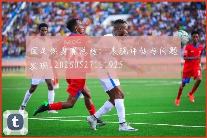国足热身赛总结：表现评估与问题发现_20260527111925