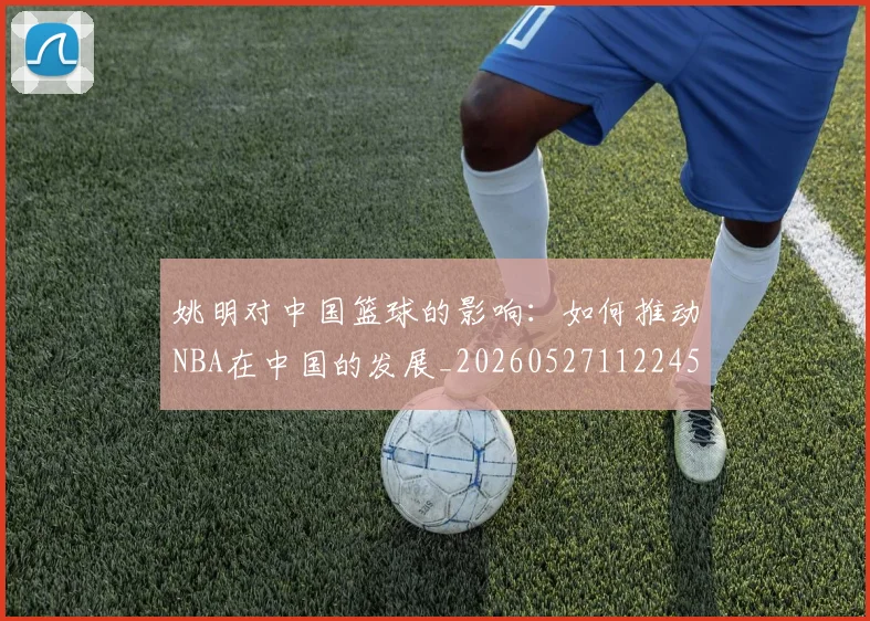 姚明对中国篮球的影响：如何推动NBA在中国的发展_20260527112245