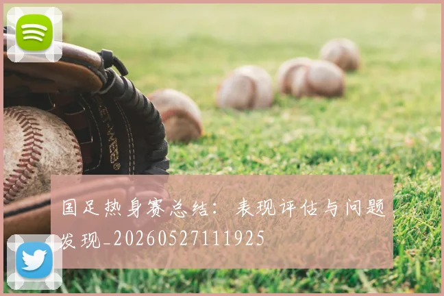 国足热身赛总结：表现评估与问题发现_20260527111925