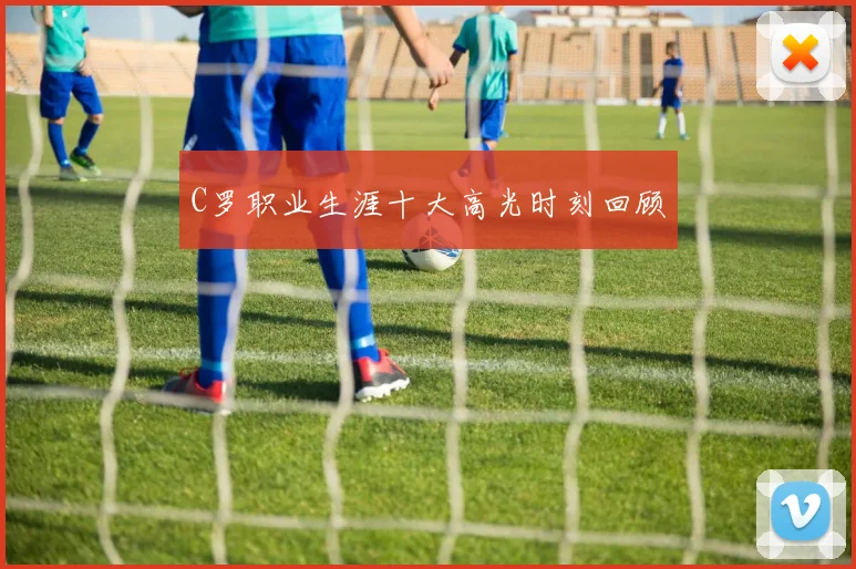 C罗职业生涯十大高光时刻回顾